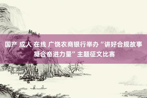 国产 成人 在线 广饶农商银行举办“讲好合规故事 凝合奋进力量”主题征文比赛