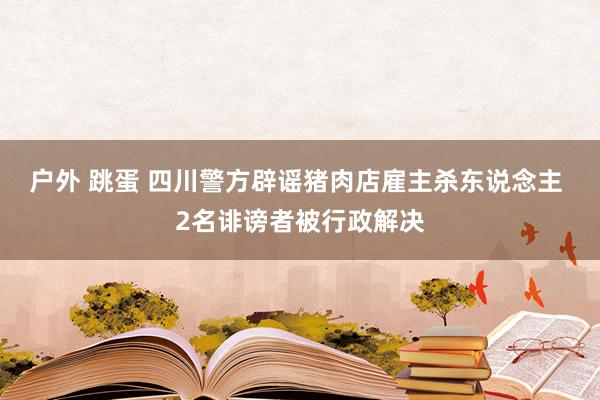 户外 跳蛋 四川警方辟谣猪肉店雇主杀东说念主 2名诽谤者被行政解决