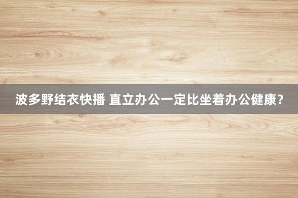 波多野结衣快播 直立办公一定比坐着办公健康？