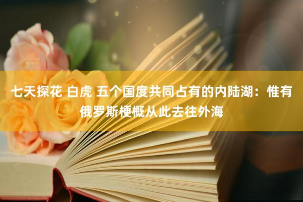 七天探花 白虎 五个国度共同占有的内陆湖：惟有俄罗斯梗概从此去往外海