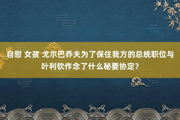 自慰 女孩 戈尔巴乔夫为了保住我方的总统职位与叶利钦作念了什么秘要协定？