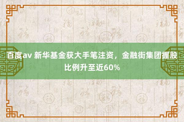 百度av 新华基金获大手笔注资，金融街集团握股比例升至近60%