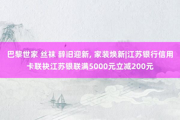 巴黎世家 丝袜 辞旧迎新， 家装焕新|江苏银行信用卡联袂江苏银联满5000元立减200元