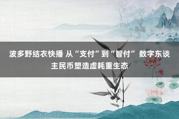 波多野结衣快播 从“支付”到“智付” 数字东谈主民币塑造虚耗重生态