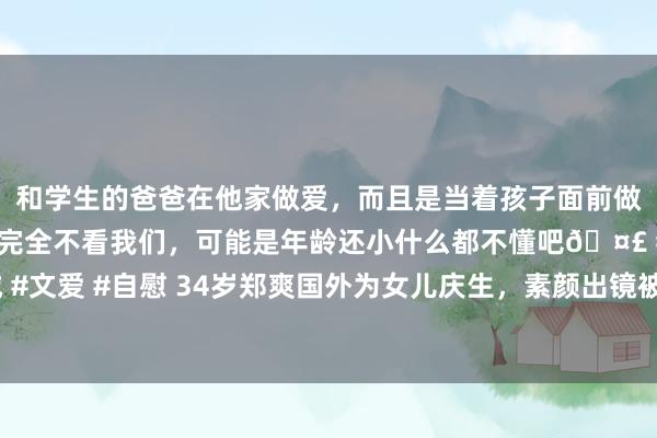 和学生的爸爸在他家做爱，而且是当着孩子面前做爱，太刺激了，孩子完全不看我们，可能是年龄还小什么都不懂吧🤣 #同城 #文爱 #自慰 34岁郑爽国外为女儿庆生，素颜出镜被夸母爱满满，全家福首曝光！