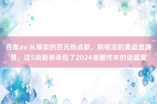 百度av 从爆卖的百元热点款，到相沿的黑盘遨游员，这5块新表承包了2024表圈终末的话题度