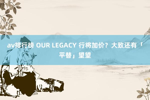 av排行榜 OUR LEGACY 行将加价？大致还有「平替」望望