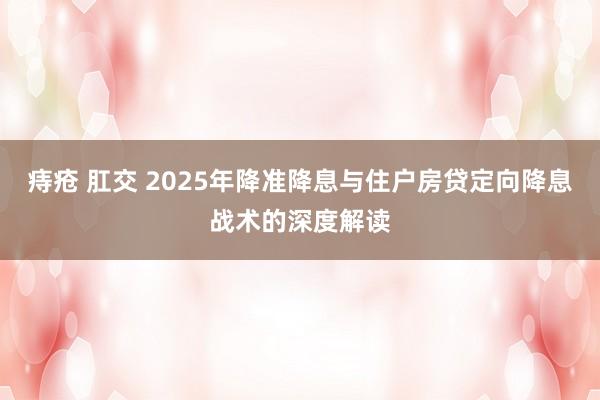 痔疮 肛交 2025年降准降息与住户房贷定向降息战术的深度解读