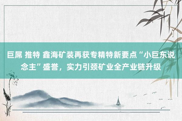 巨屌 推特 鑫海矿装再获专精特新要点“小巨东说念主”盛誉，实力引颈矿业全产业链升级