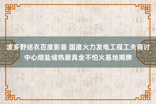 波多野结衣百度影音 国度火力发电工程工夫商讨中心熔盐储热磨真金不怕火基地揭牌