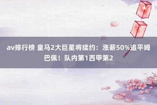 av排行榜 皇马2大巨星将续约：涨薪50%追平姆巴佩！队内第1西甲第2