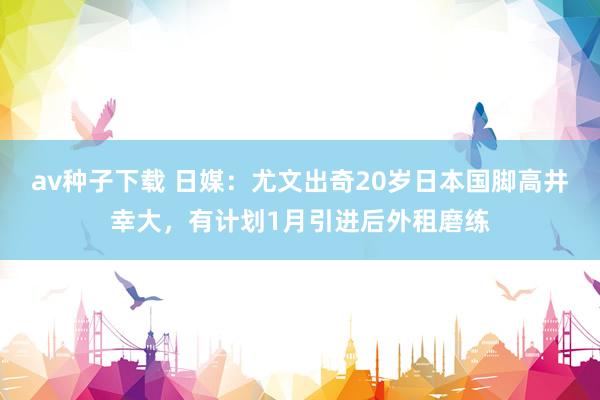 av种子下载 日媒：尤文出奇20岁日本国脚高井幸大，有计划1月引进后外租磨练