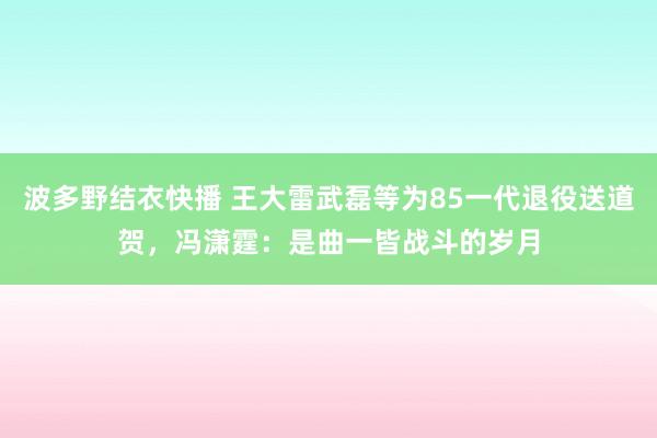 波多野结衣快播 王大雷武磊等为85一代退役送道贺，冯潇霆：是曲一皆战斗的岁月