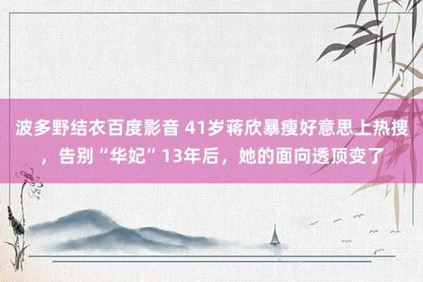 波多野结衣百度影音 41岁蒋欣暴瘦好意思上热搜，告别“华妃”13年后，她的面向透顶变了