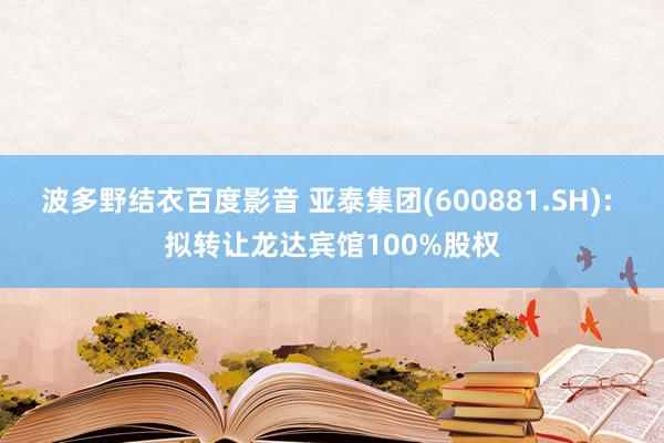 波多野结衣百度影音 亚泰集团(600881.SH): 拟转让龙达宾馆100%股权