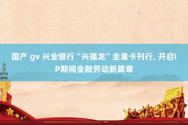 国产 gv 兴业银行“兴福龙”圭臬卡刊行， 开启IP期间金融劳动新篇章