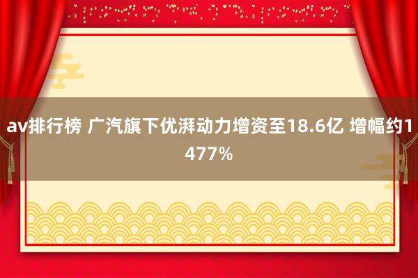 av排行榜 广汽旗下优湃动力增资至18.6亿 增幅约1477%