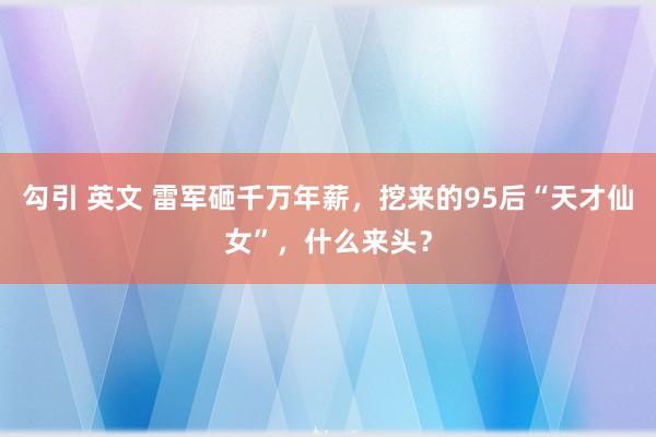 勾引 英文 雷军砸千万年薪，挖来的95后“天才仙女”，什么来头？