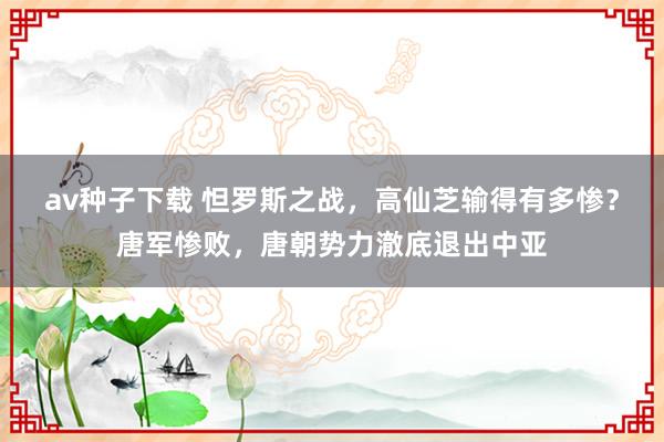 av种子下载 怛罗斯之战，高仙芝输得有多惨？唐军惨败，唐朝势力澈底退出中亚