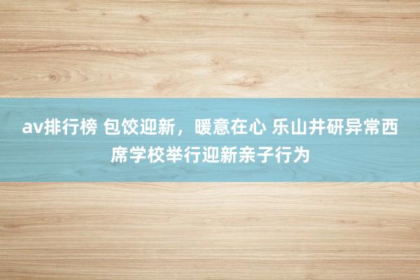 av排行榜 包饺迎新，暖意在心 乐山井研异常西席学校举行迎新亲子行为