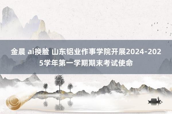 金晨 ai换脸 山东铝业作事学院开展2024-2025学年第一学期期末考试使命