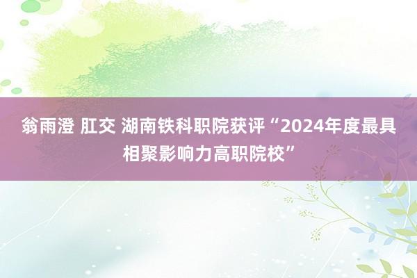 翁雨澄 肛交 湖南铁科职院获评“2024年度最具相聚影响力高职院校”