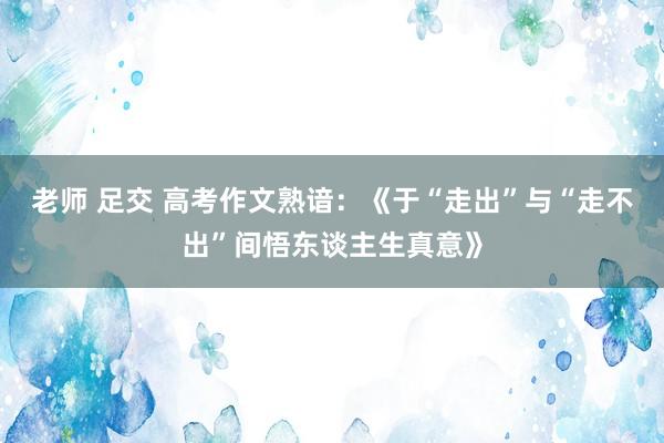 老师 足交 高考作文熟谙：《于“走出”与“走不出”间悟东谈主生真意》