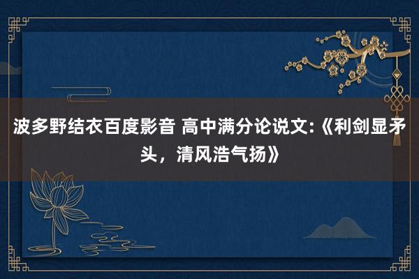 波多野结衣百度影音 高中满分论说文:《利剑显矛头，清风浩气扬》