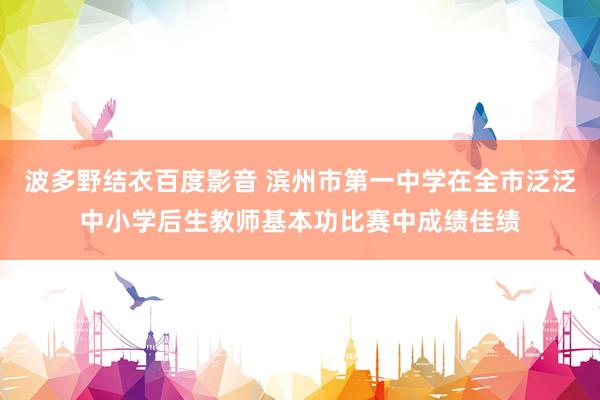 波多野结衣百度影音 滨州市第一中学在全市泛泛中小学后生教师基本功比赛中成绩佳绩