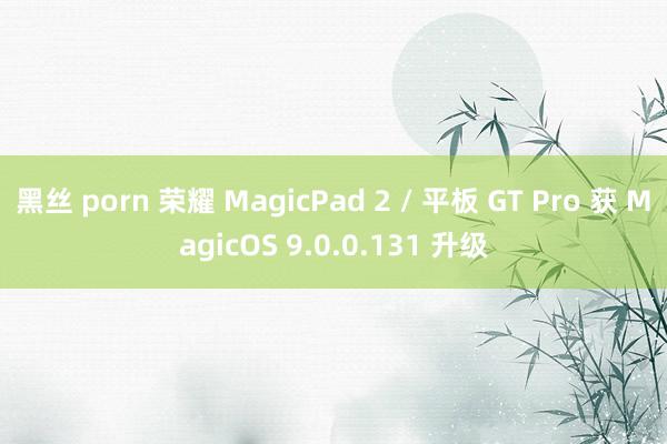 黑丝 porn 荣耀 MagicPad 2 / 平板 GT Pro 获 MagicOS 9.0.0.131 升级