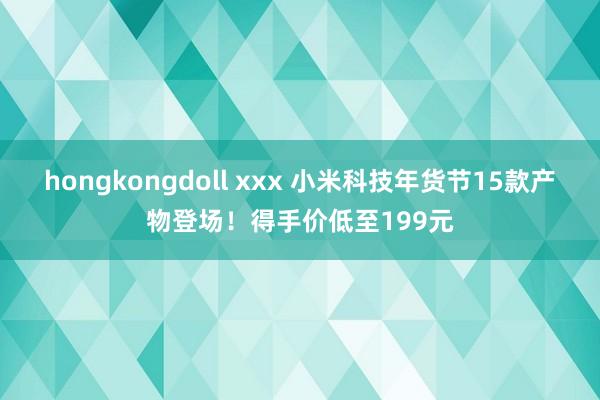 hongkongdoll xxx 小米科技年货节15款产物登场！得手价低至199元