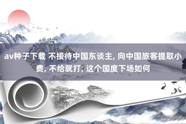 av种子下载 不接待中国东谈主， 向中国旅客提取小费， 不给就打， 这个国度下场如何