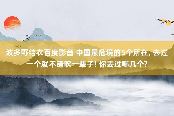 波多野结衣百度影音 中国最危境的5个所在， 去过一个就不错吹一辈子! 你去过哪几个?