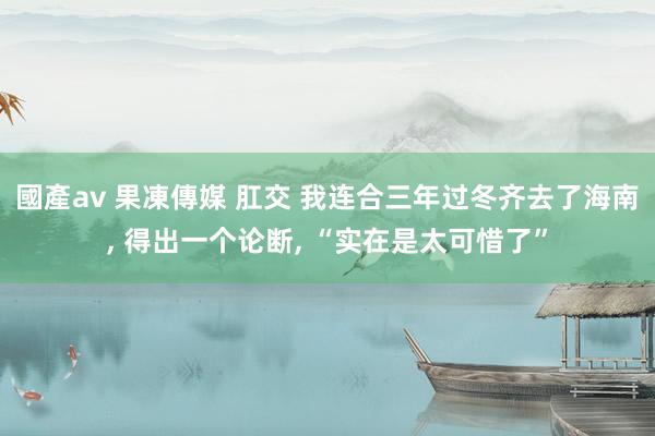 國產av 果凍傳媒 肛交 我连合三年过冬齐去了海南， 得出一个论断， “实在是太可惜了”