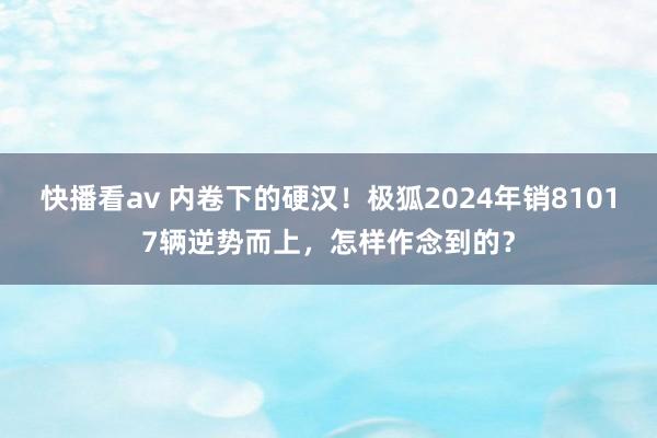 快播看av 内卷下的硬汉！极狐2024年销81017辆逆势而上，怎样作念到的？