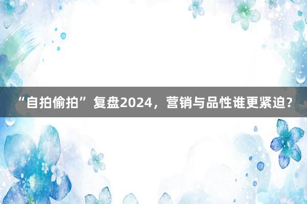 “自拍偷拍” 复盘2024，营销与品性谁更紧迫？