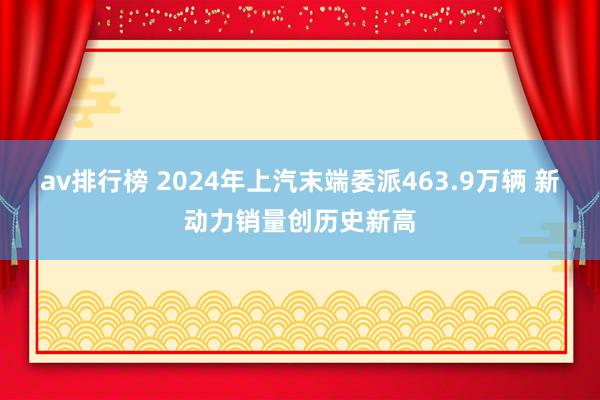 av排行榜 2024年上汽末端委派463.9万辆 新动力销量创历史新高