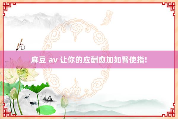 麻豆 av 让你的应酬愈加如臂使指!