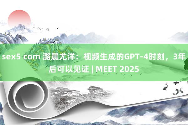 sex5 com 潞晨尤洋：视频生成的GPT-4时刻，3年后可以见证 | MEET 2025