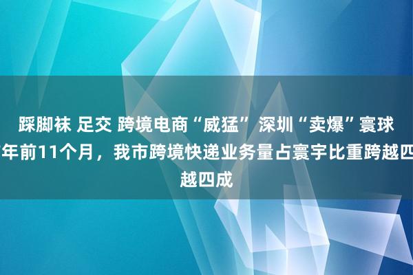 踩脚袜 足交 跨境电商“威猛” 深圳“卖爆”寰球 前年前11个月，我市跨境快递业务量占寰宇比重跨越四成