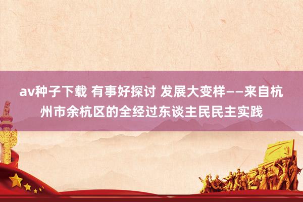 av种子下载 有事好探讨 发展大变样——来自杭州市余杭区的全经过东谈主民民主实践