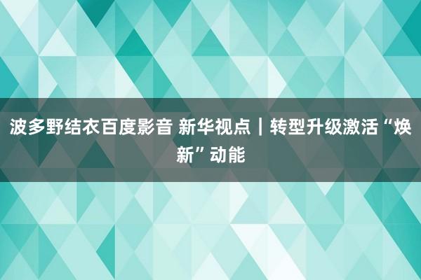 波多野结衣百度影音 新华视点｜转型升级激活“焕新”动能