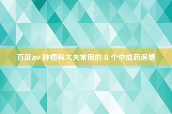 百度av 肿瘤科大夫常用的 8 个中成药追想