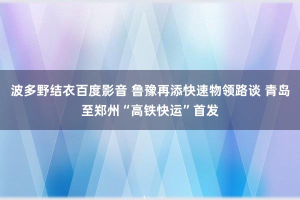 波多野结衣百度影音 鲁豫再添快速物领路谈 青岛至郑州“高铁快运”首发