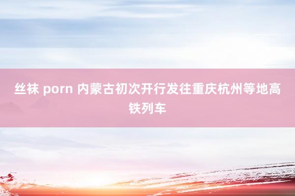 丝袜 porn 内蒙古初次开行发往重庆杭州等地高铁列车