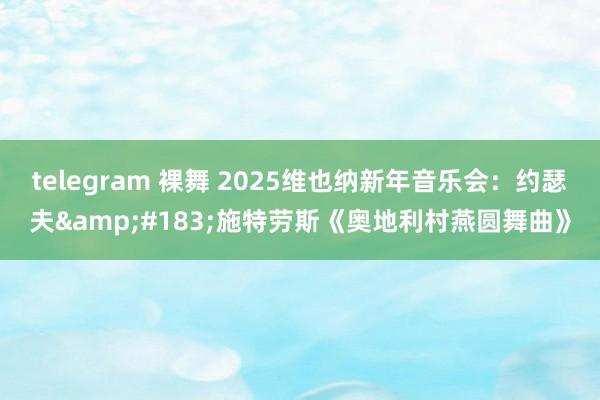 telegram 裸舞 2025维也纳新年音乐会：约瑟夫&#183;施特劳斯《奥地利村燕圆舞曲》