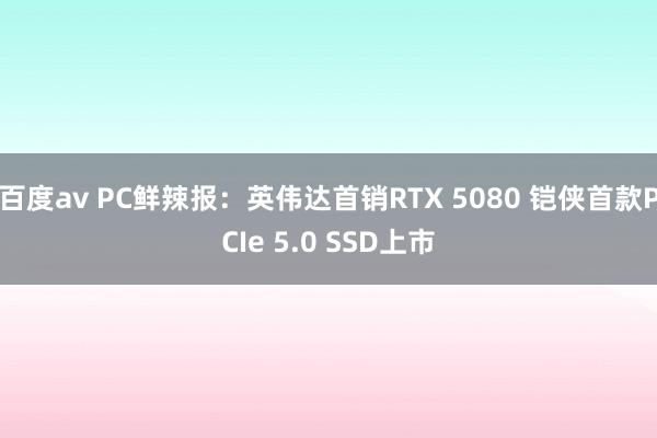 百度av PC鲜辣报：英伟达首销RTX 5080 铠侠首款PCIe 5.0 SSD上市