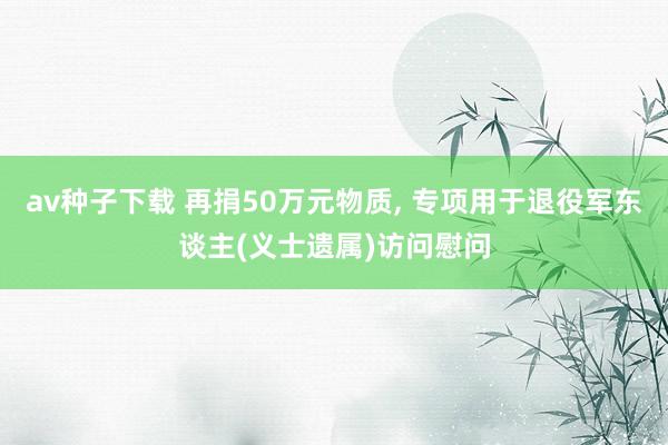 av种子下载 再捐50万元物质， 专项用于退役军东谈主(义士遗属)访问慰问