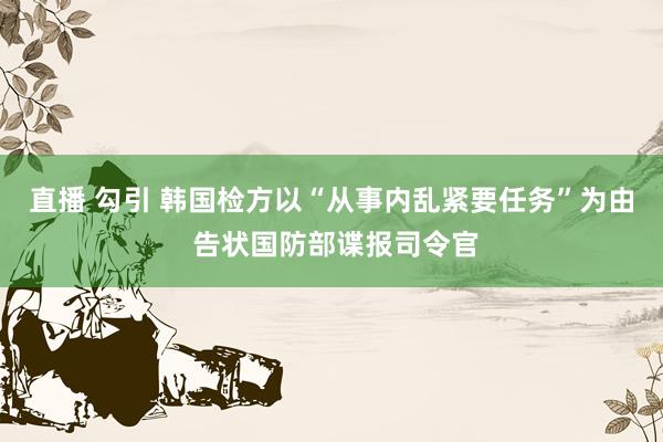 直播 勾引 韩国检方以“从事内乱紧要任务”为由 告状国防部谍报司令官