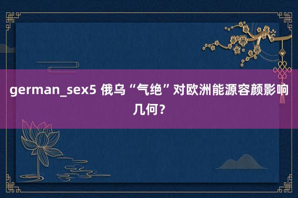 german_sex5 俄乌“气绝”对欧洲能源容颜影响几何？